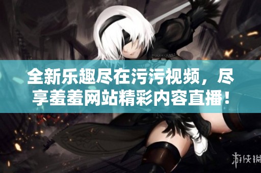 全新乐趣尽在污污视频，尽享羞羞网站精彩内容直播！