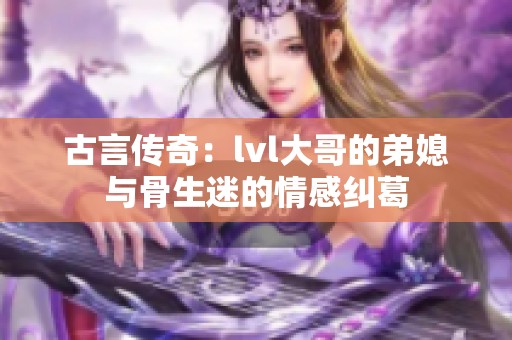 古言传奇：lvl大哥的弟媳与骨生迷的情感纠葛