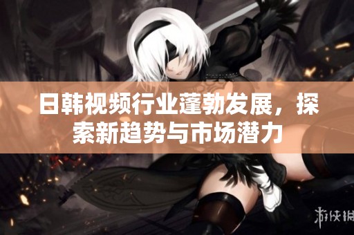 日韩视频行业蓬勃发展，探索新趋势与市场潜力