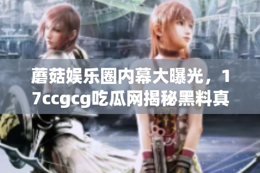 蘑菇娱乐圈内幕大曝光，17ccgcg吃瓜网揭秘黑料真相