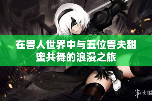 在兽人世界中与五位兽夫甜蜜共舞的浪漫之旅
