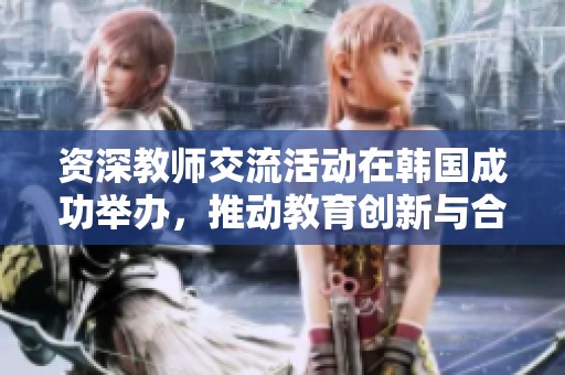 资深教师交流活动在韩国成功举办，推动教育创新与合作
