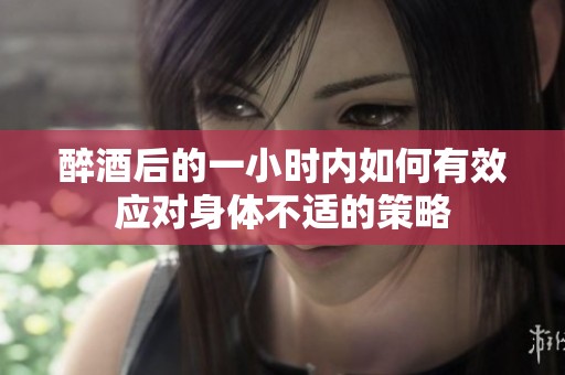 醉酒后的一小时内如何有效应对身体不适的策略