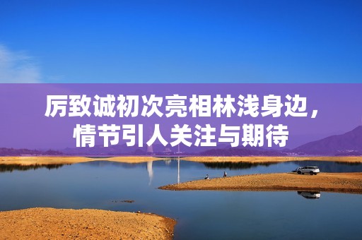 厉致诚初次亮相林浅身边，情节引人关注与期待