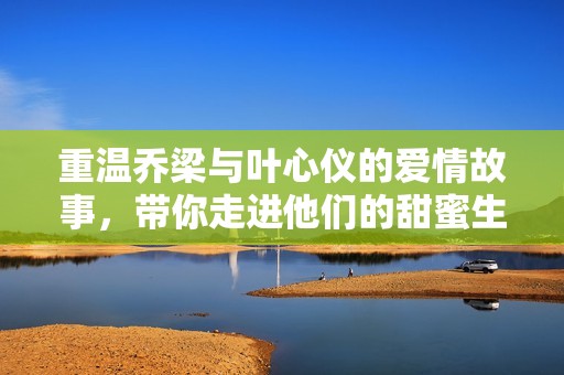重温乔梁与叶心仪的爱情故事，带你走进他们的甜蜜生活
