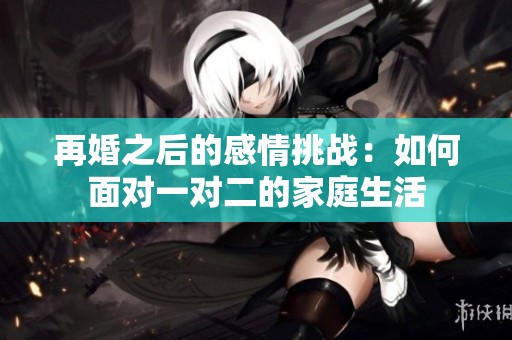 再婚之后的感情挑战：如何面对一对二的家庭生活