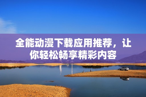 全能动漫下载应用推荐，让你轻松畅享精彩内容