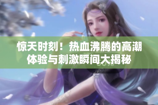 惊天时刻！热血沸腾的高潮体验与刺激瞬间大揭秘