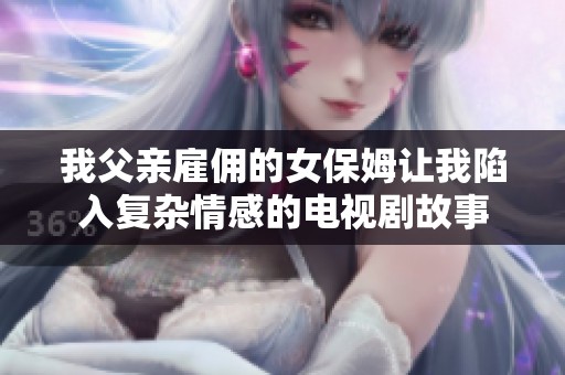 我父亲雇佣的女保姆让我陷入复杂情感的电视剧故事