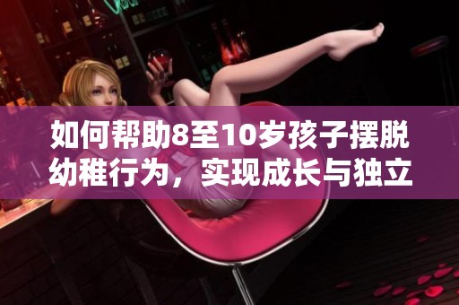 如何帮助8至10岁孩子摆脱幼稚行为，实现成长与独立