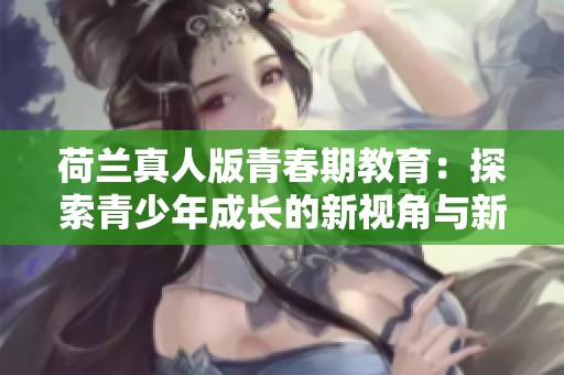 荷兰真人版青春期教育：探索青少年成长的新视角与新挑战