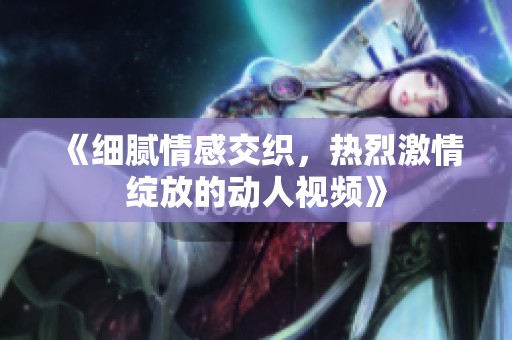 《细腻情感交织，热烈激情绽放的动人视频》