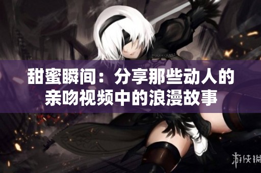 甜蜜瞬间：分享那些动人的亲吻视频中的浪漫故事