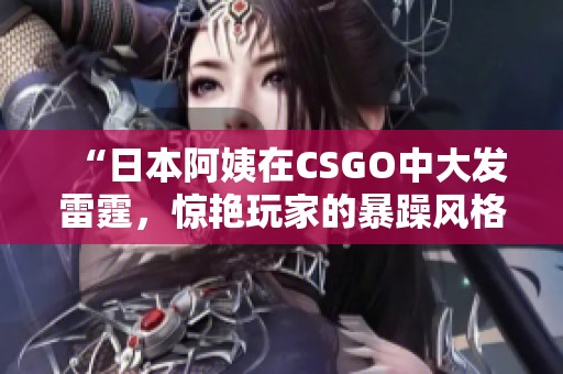 “日本阿姨在CSGO中大发雷霆，惊艳玩家的暴躁风格”