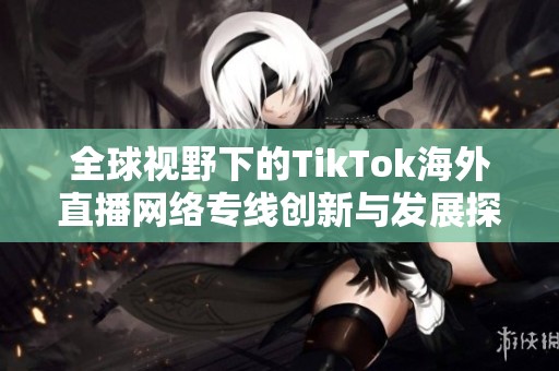 全球视野下的TikTok海外直播网络专线创新与发展探讨