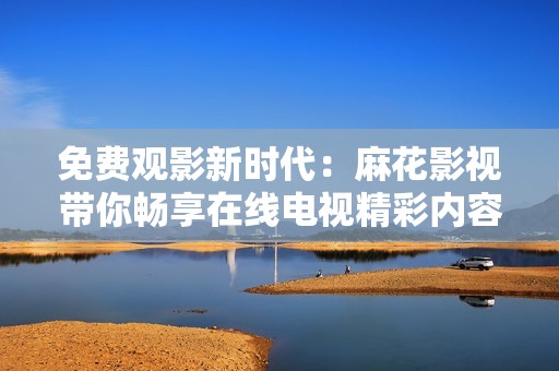 免费观影新时代：麻花影视带你畅享在线电视精彩内容