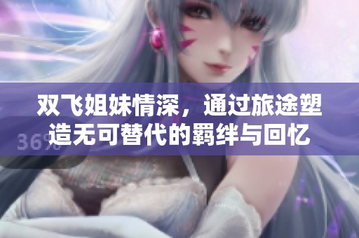 双飞姐妹情深，通过旅途塑造无可替代的羁绊与回忆