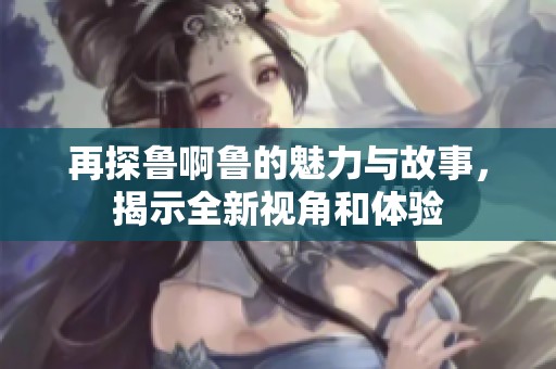 再探鲁啊鲁的魅力与故事，揭示全新视角和体验