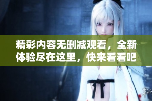 精彩内容无删减观看，全新体验尽在这里，快来看看吧！