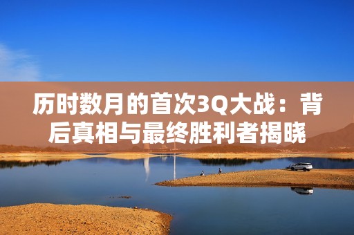 历时数月的首次3Q大战：背后真相与最终胜利者揭晓