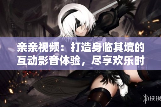 亲亲视频：打造身临其境的互动影音体验，尽享欢乐时光