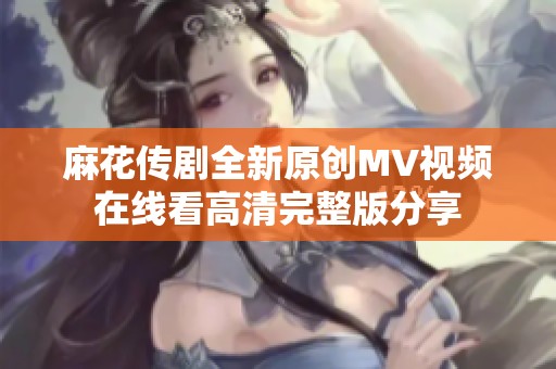 麻花传剧全新原创MV视频在线看高清完整版分享