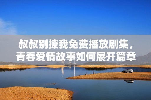 叔叔别撩我免费播放剧集，青春爱情故事如何展开篇章