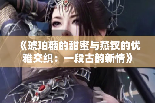 《琥珀糖的甜蜜与燕钗的优雅交织：一段古韵新情》