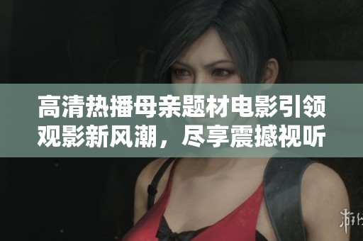 高清热播母亲题材电影引领观影新风潮，尽享震撼视听体验