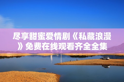 尽享甜蜜爱情剧《私藏浪漫》免费在线观看齐全全集