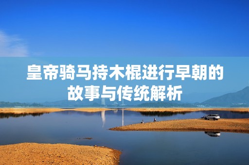 皇帝骑马持木棍进行早朝的故事与传统解析