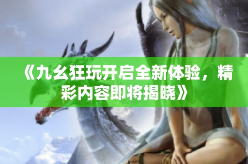 《九幺狂玩开启全新体验，精彩内容即将揭晓》