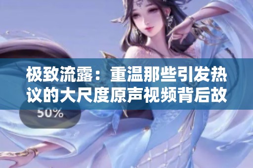 极致流露：重温那些引发热议的大尺度原声视频背后故事