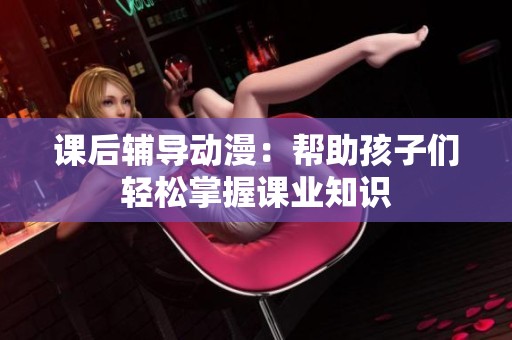 课后辅导动漫：帮助孩子们轻松掌握课业知识