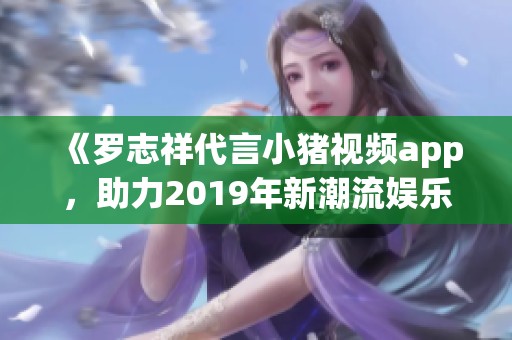 《罗志祥代言小猪视频app，助力2019年新潮流娱乐体验》