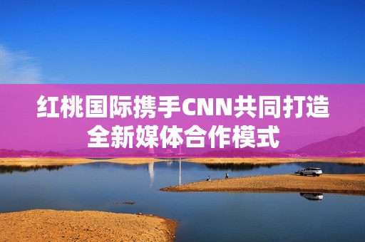 红桃国际携手CNN共同打造全新媒体合作模式