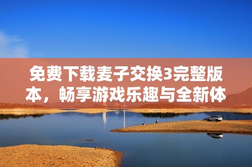 免费下载麦子交换3完整版本，畅享游戏乐趣与全新体验