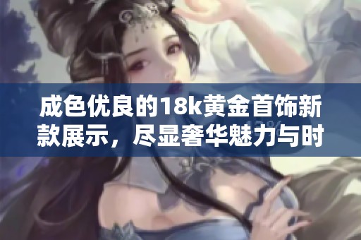 成色优良的18k黄金首饰新款展示，尽显奢华魅力与时尚风格