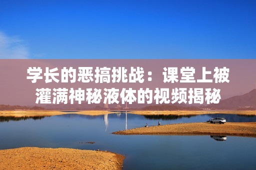 学长的恶搞挑战：课堂上被灌满神秘液体的视频揭秘
