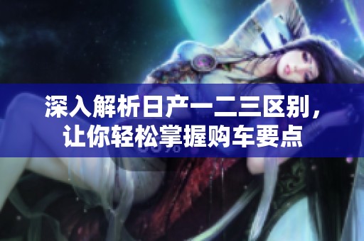 深入解析日产一二三区别，让你轻松掌握购车要点