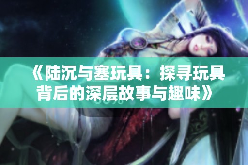 《陆沉与塞玩具：探寻玩具背后的深层故事与趣味》