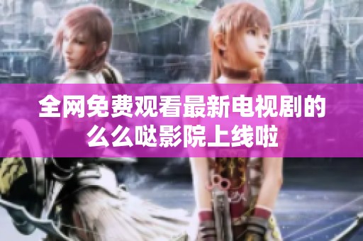 全网免费观看最新电视剧的么么哒影院上线啦