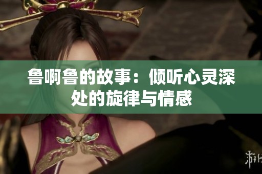 鲁啊鲁的故事：倾听心灵深处的旋律与情感
