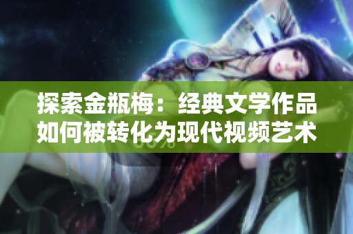 探索金瓶梅：经典文学作品如何被转化为现代视频艺术