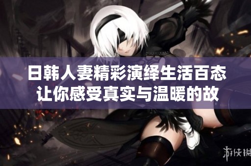 日韩人妻精彩演绎生活百态 让你感受真实与温暖的故事