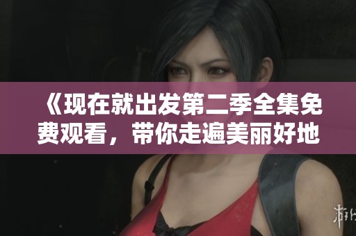 《现在就出发第二季全集免费观看，带你走遍美丽好地方》