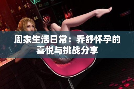 周家生活日常：乔舒怀孕的喜悦与挑战分享