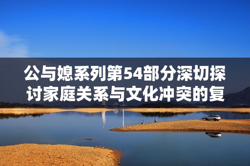 公与媳系列第54部分深切探讨家庭关系与文化冲突的复杂性