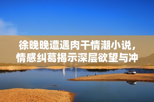 徐晚晚遭遇肉干情潮小说，情感纠葛揭示深层欲望与冲突