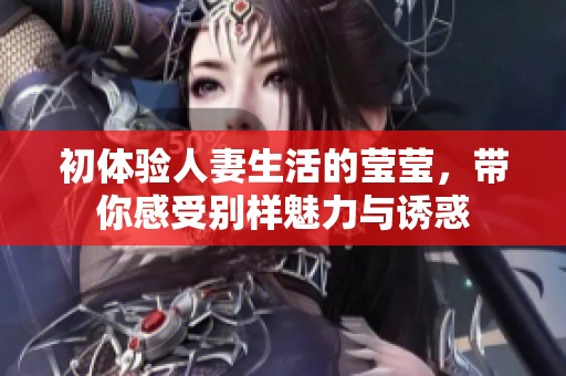 初体验人妻生活的莹莹，带你感受别样魅力与诱惑